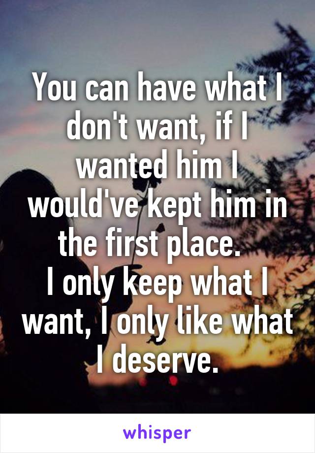 You can have what I don't want, if I wanted him I would've kept him in the first place.  
I only keep what I want, I only like what I deserve.