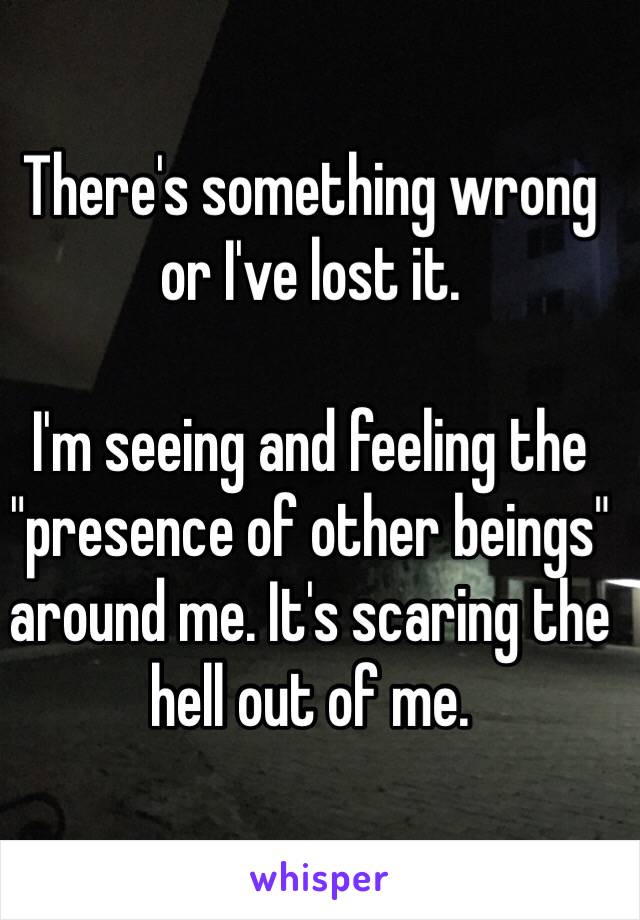 There's something wrong or I've lost it. 

I'm seeing and feeling the "presence of other beings" around me. It's scaring the hell out of me. 