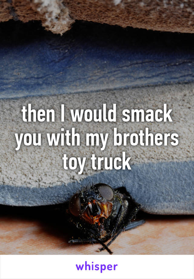 then I would smack you with my brothers toy truck