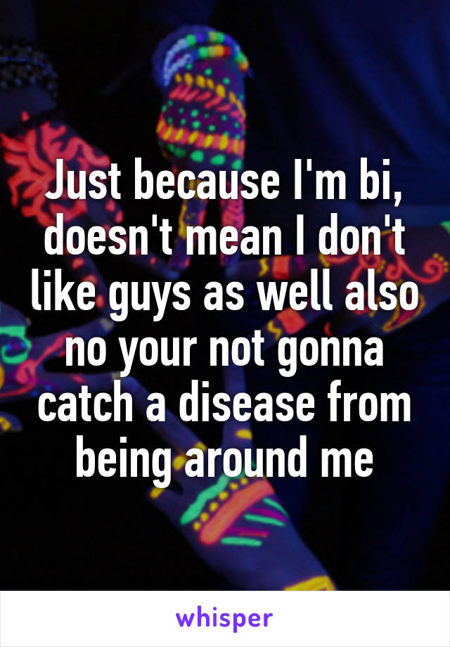 Just because I'm bi, doesn't mean I don't like guys as well also no your not gonna catch a disease from being around me