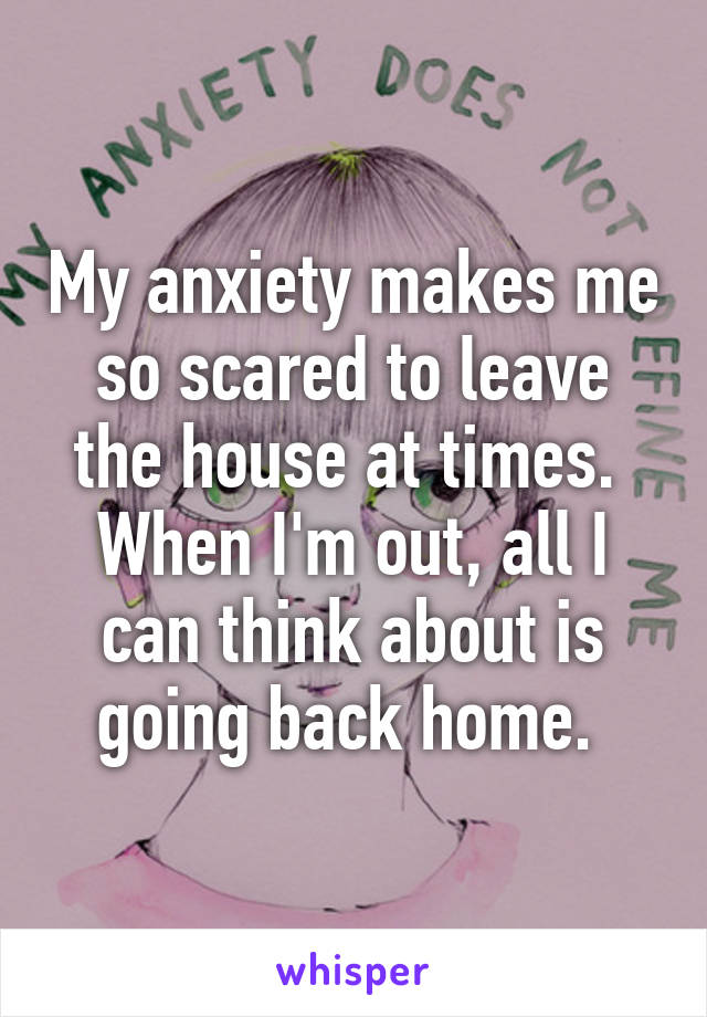 My anxiety makes me so scared to leave the house at times.  When I'm out, all I can think about is going back home. 