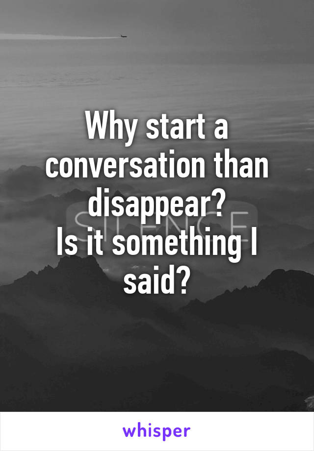 Why start a conversation than disappear?
Is it something I said?
