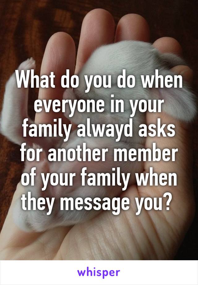 What do you do when everyone in your family alwayd asks for another member of your family when they message you? 