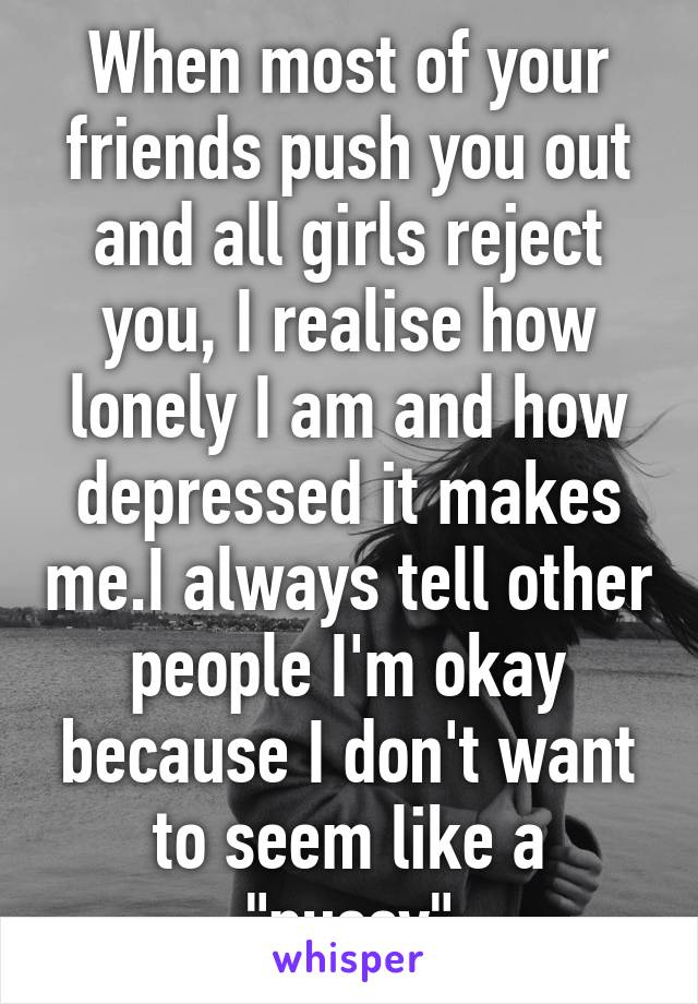 When most of your friends push you out and all girls reject you, I realise how lonely I am and how depressed it makes me.I always tell other people I'm okay because I don't want to seem like a "pussy"