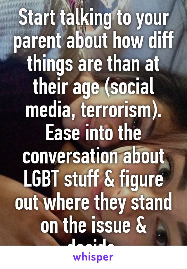 Start talking to your parent about how diff things are than at their age (social media, terrorism). Ease into the conversation about LGBT stuff & figure out where they stand on the issue & decide.