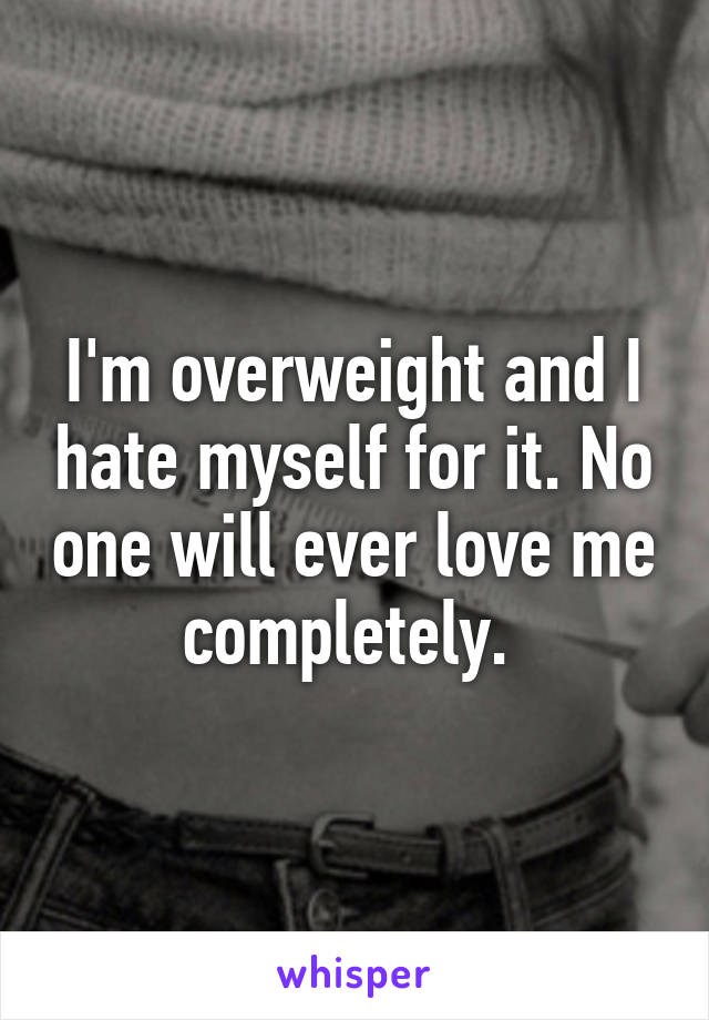 I'm overweight and I hate myself for it. No one will ever love me completely. 