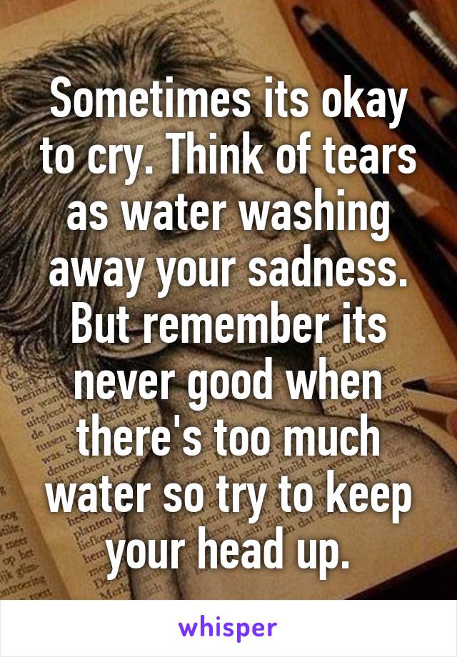 Sometimes its okay to cry. Think of tears as water washing away your sadness. But remember its never good when there's too much water so try to keep your head up.