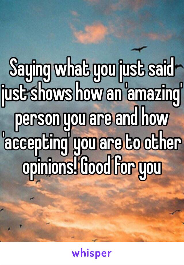 Saying what you just said just shows how an 'amazing' person you are and how 'accepting' you are to other opinions! Good for you