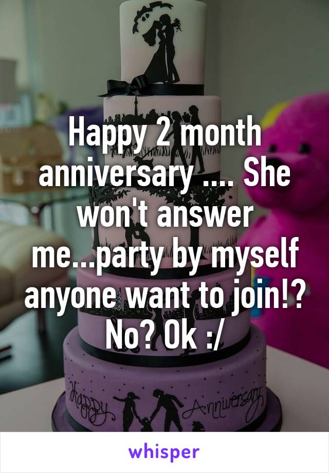 Happy 2 month anniversary .... She won't answer me...party by myself anyone want to join!? No? Ok :/