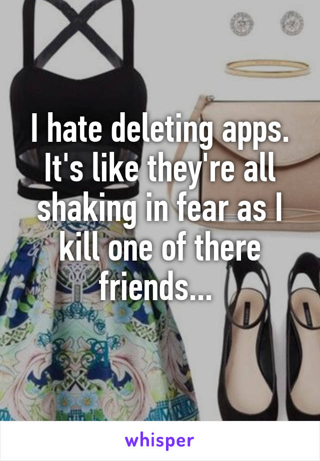 I hate deleting apps. It's like they're all shaking in fear as I kill one of there friends... 
