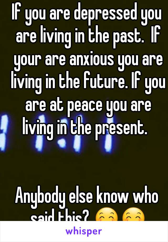 If you are depressed you are living in the past.  If your are anxious you are living in the future. If you are at peace you are living in the present.  


Anybody else know who said this? 😊😊