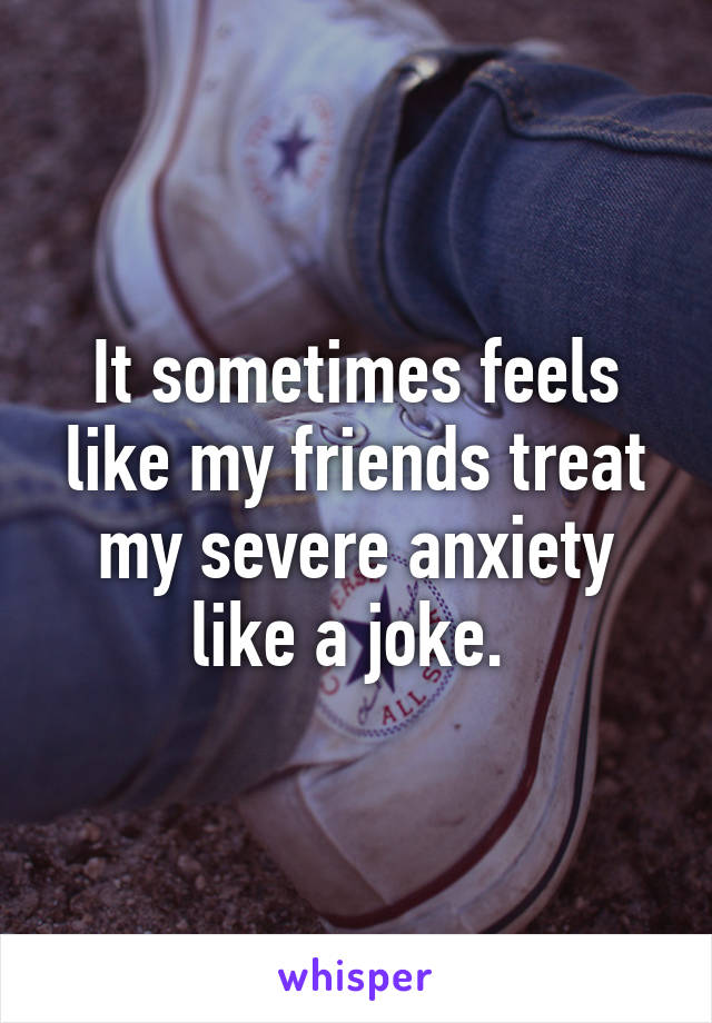 It sometimes feels like my friends treat my severe anxiety like a joke. 