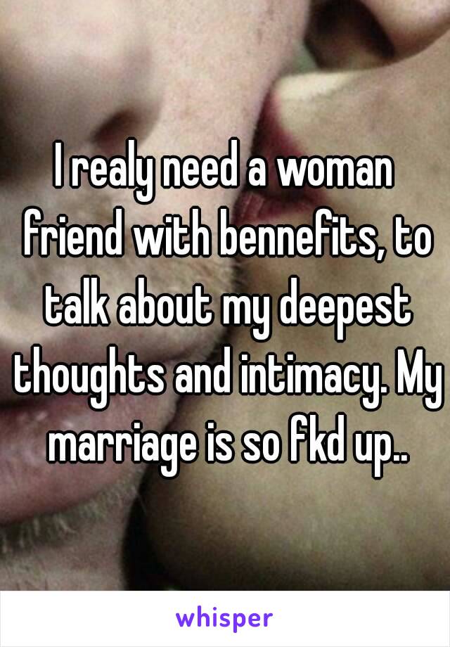 I realy need a woman friend with bennefits, to talk about my deepest thoughts and intimacy. My marriage is so fkd up..