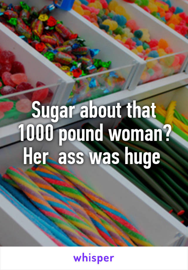 Sugar about that 1000 pound woman? Her  ass was huge 