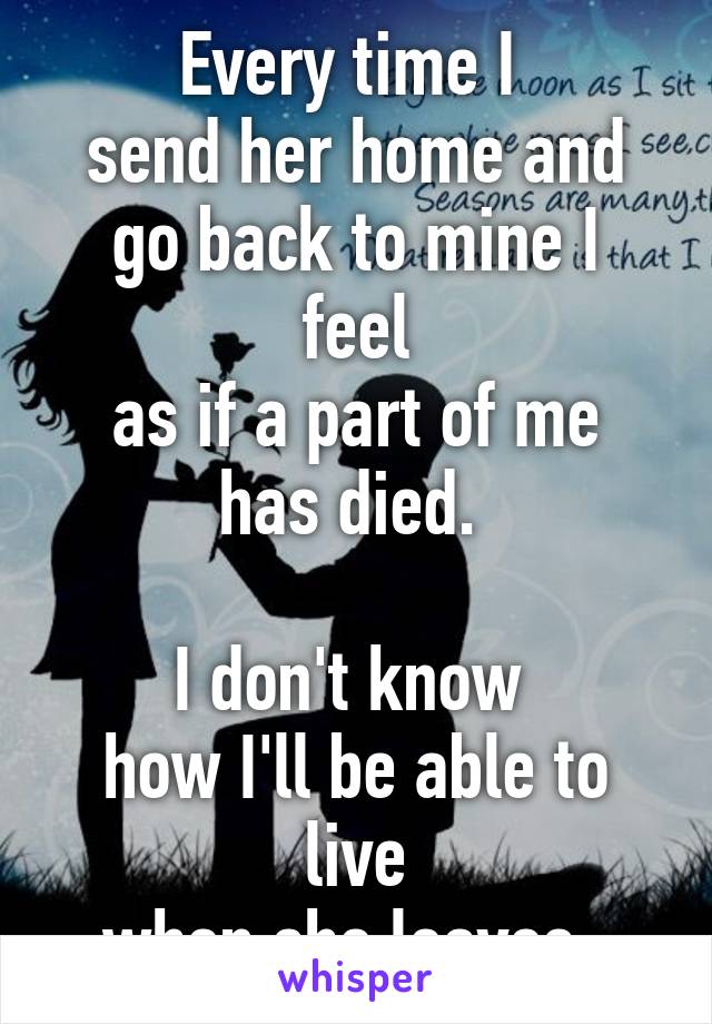 Every time I 
send her home and
go back to mine I feel
as if a part of me has died. 

I don't know 
how I'll be able to live
when she leaves..