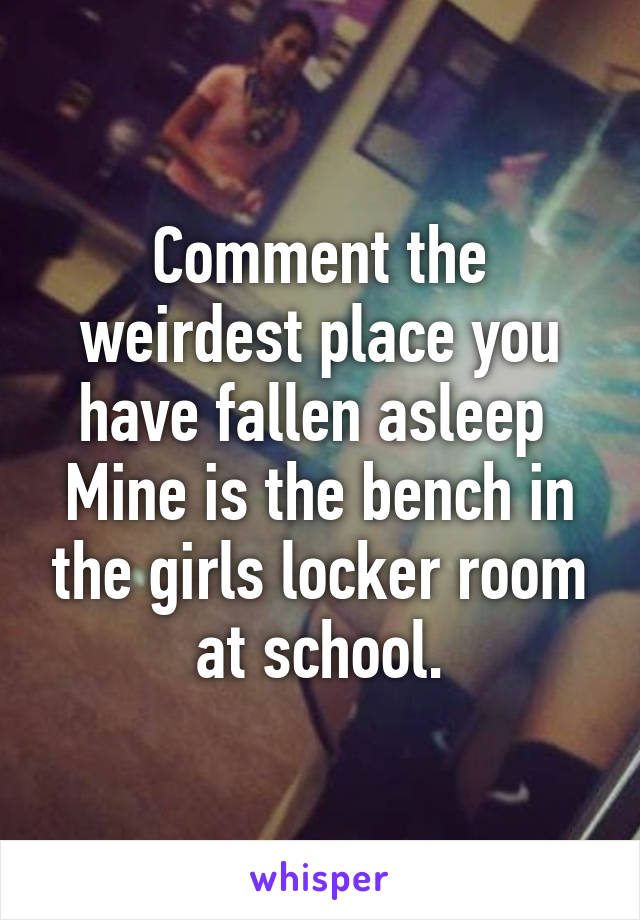 Comment the weirdest place you have fallen asleep 
Mine is the bench in the girls locker room at school.