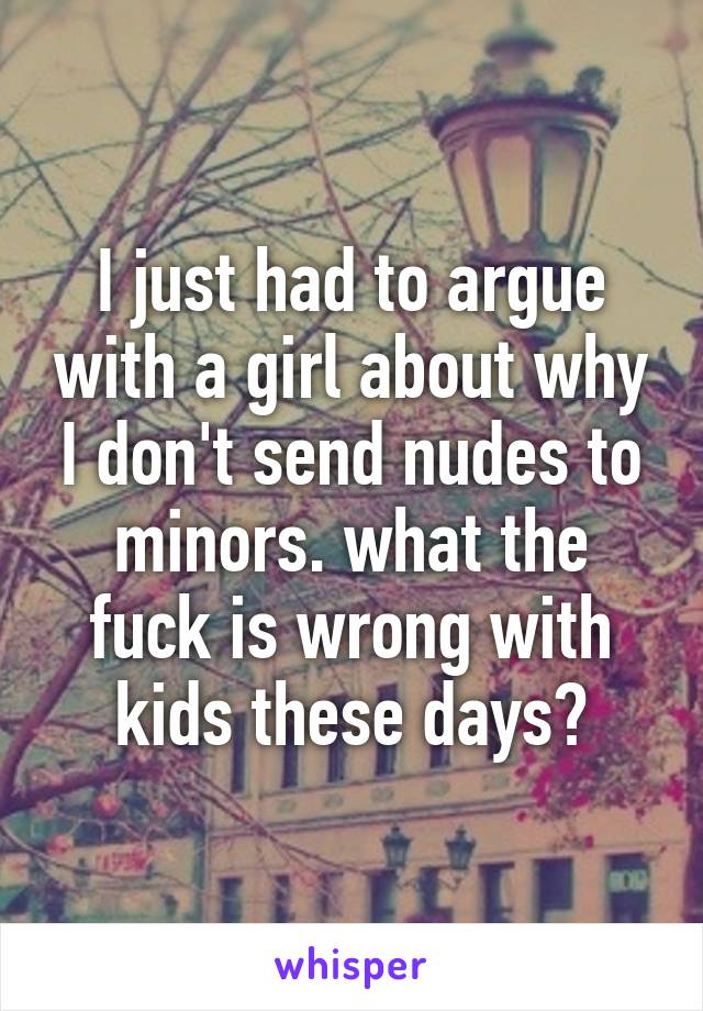 I just had to argue with a girl about why I don't send nudes to minors. what the fuck is wrong with kids these days?