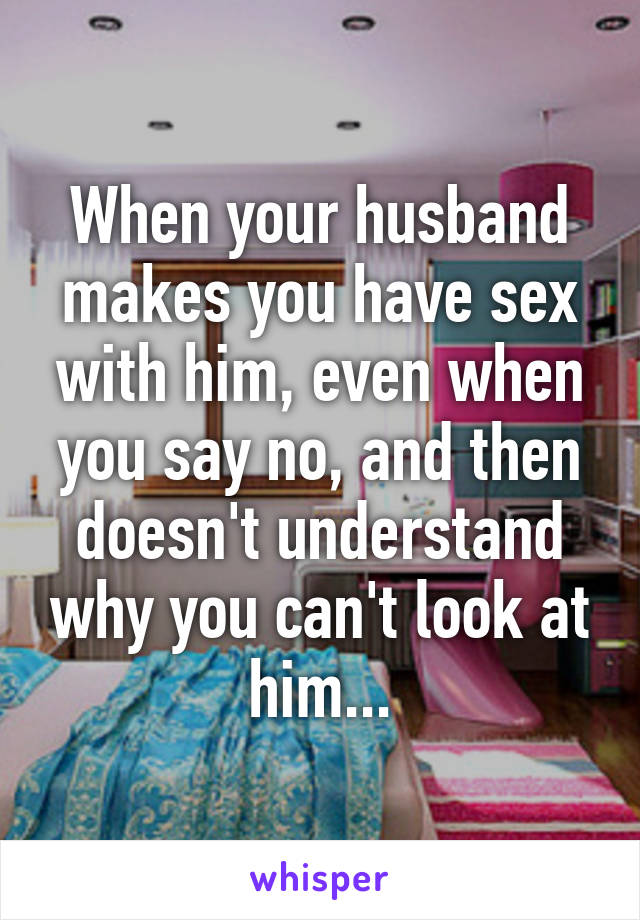 When your husband makes you have sex with him, even when you say no, and then doesn't understand why you can't look at him...