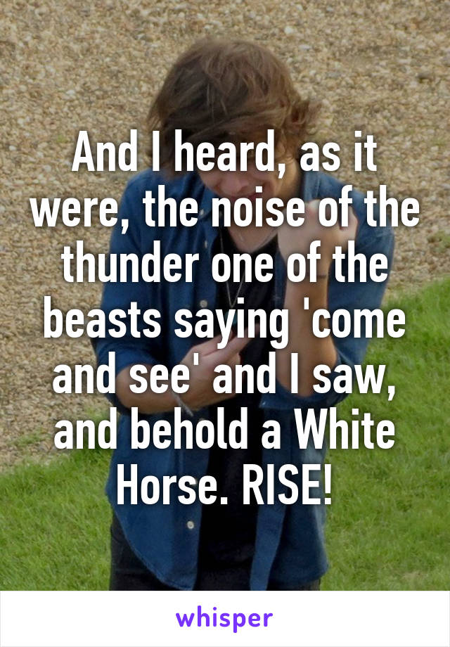 And I heard, as it were, the noise of the thunder one of the beasts saying 'come and see' and I saw, and behold a White Horse. RISE!