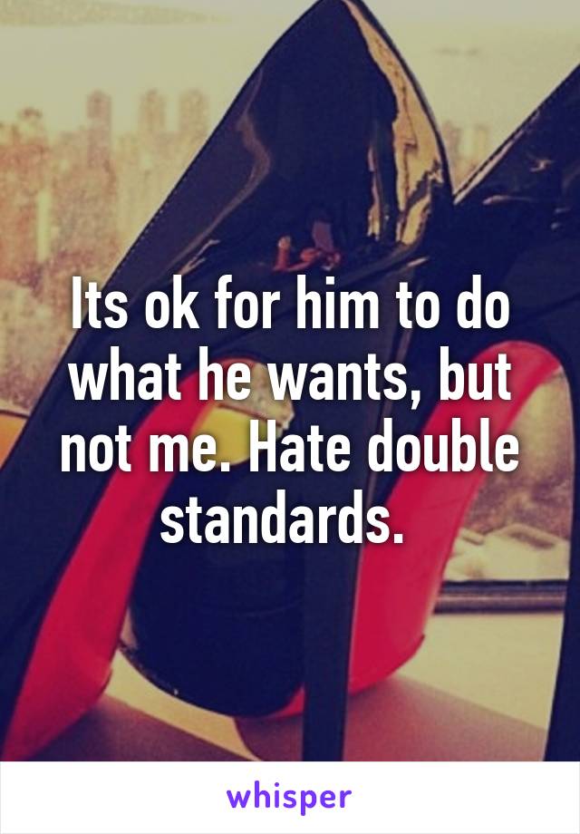 Its ok for him to do what he wants, but not me. Hate double standards. 