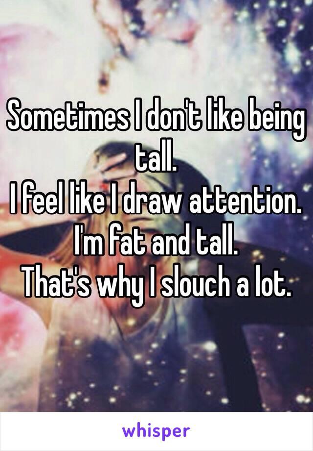 Sometimes I don't like being tall. 
I feel like I draw attention.
I'm fat and tall. 
That's why I slouch a lot.
