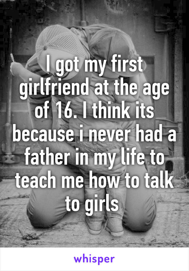 I got my first girlfriend at the age of 16. I think its because i never had a father in my life to teach me how to talk to girls 