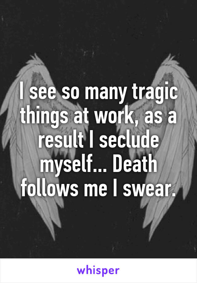 I see so many tragic things at work, as a result I seclude myself... Death follows me I swear.