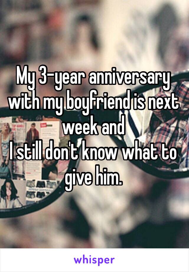 My 3-year anniversary with my boyfriend is next week and 
I still don't know what to give him.