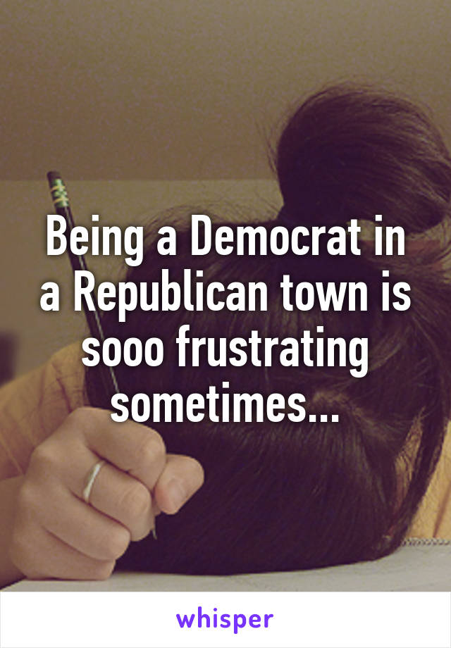 Being a Democrat in a Republican town is sooo frustrating sometimes...