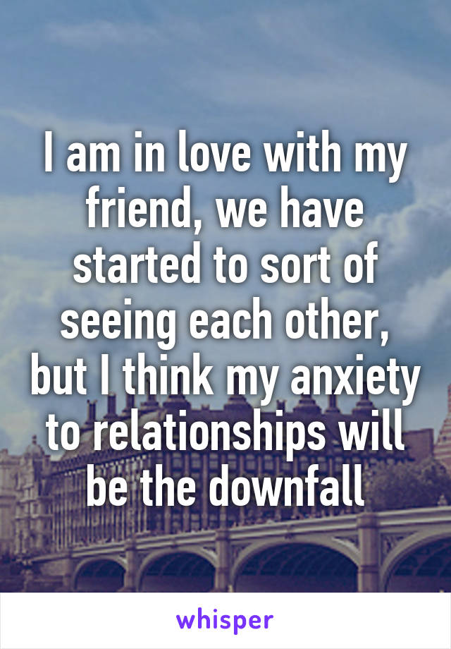 I am in love with my friend, we have started to sort of seeing each other, but I think my anxiety to relationships will be the downfall