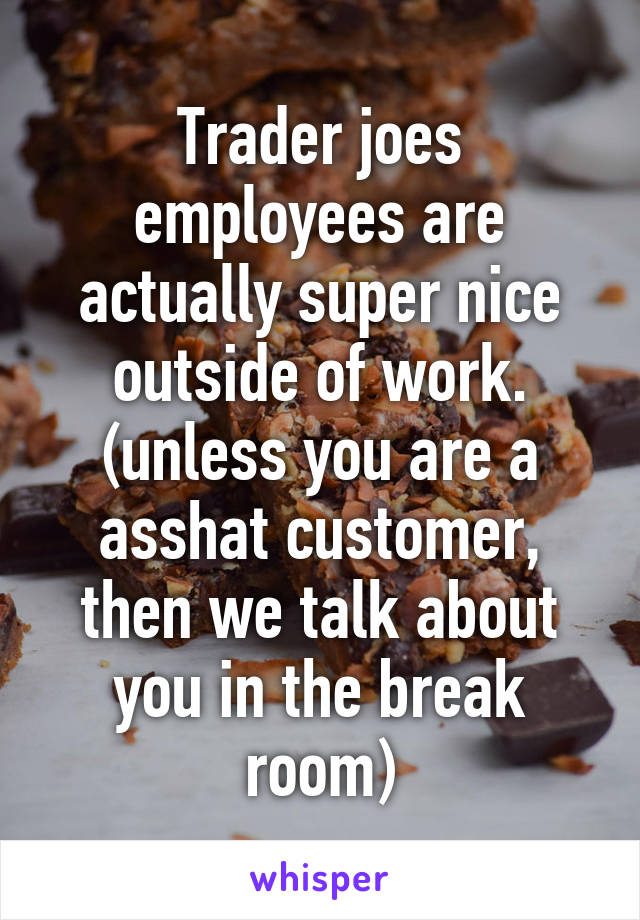 Trader joes employees are actually super nice outside of work. (unless you are a asshat customer, then we talk about you in the break room)