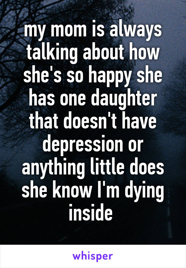 my mom is always talking about how she's so happy she has one daughter that doesn't have depression or anything little does she know I'm dying inside 
