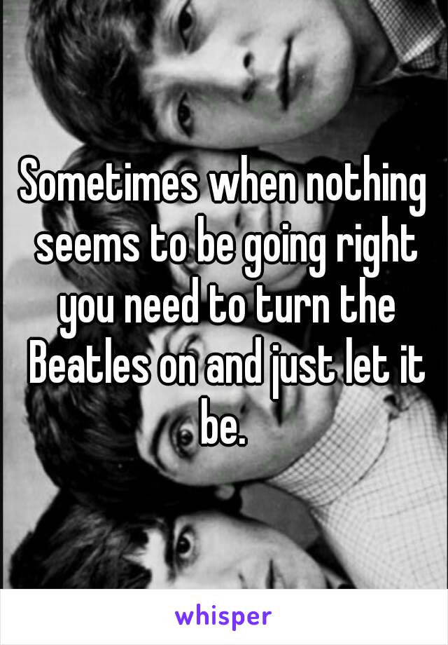 Sometimes when nothing seems to be going right you need to turn the Beatles on and just let it be. 