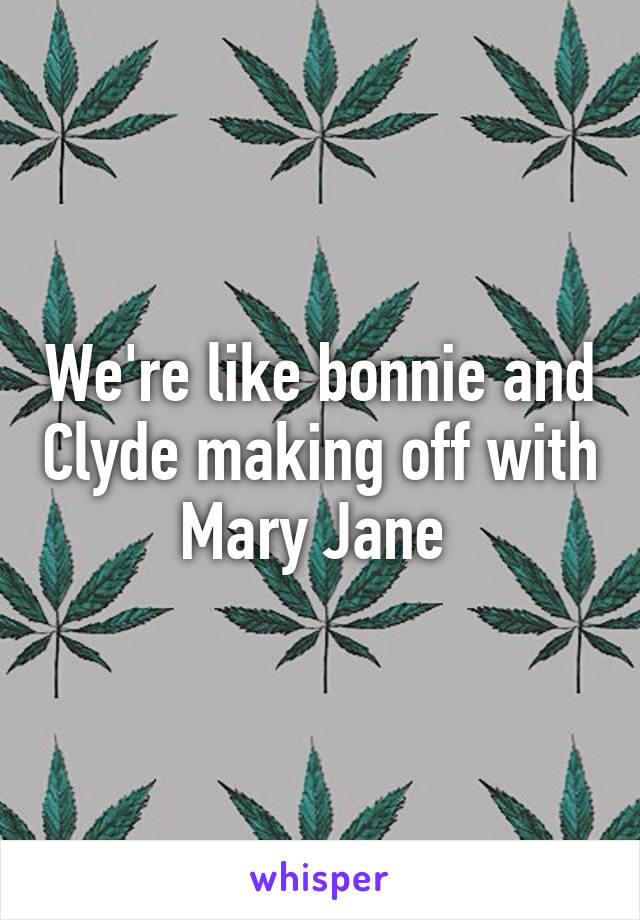 We're like bonnie and Clyde making off with Mary Jane 