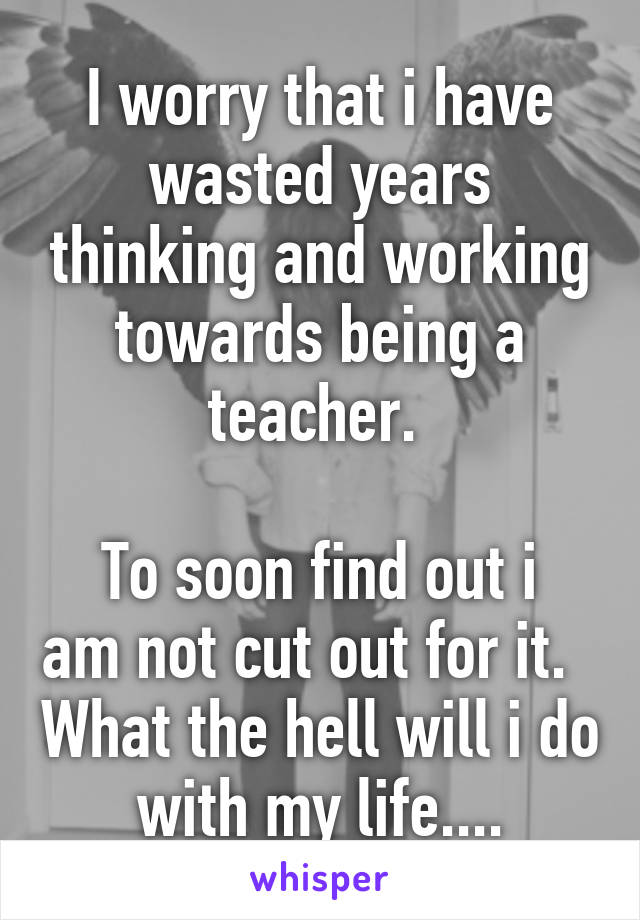 I worry that i have wasted years thinking and working towards being a teacher. 

To soon find out i am not cut out for it.   What the hell will i do with my life....