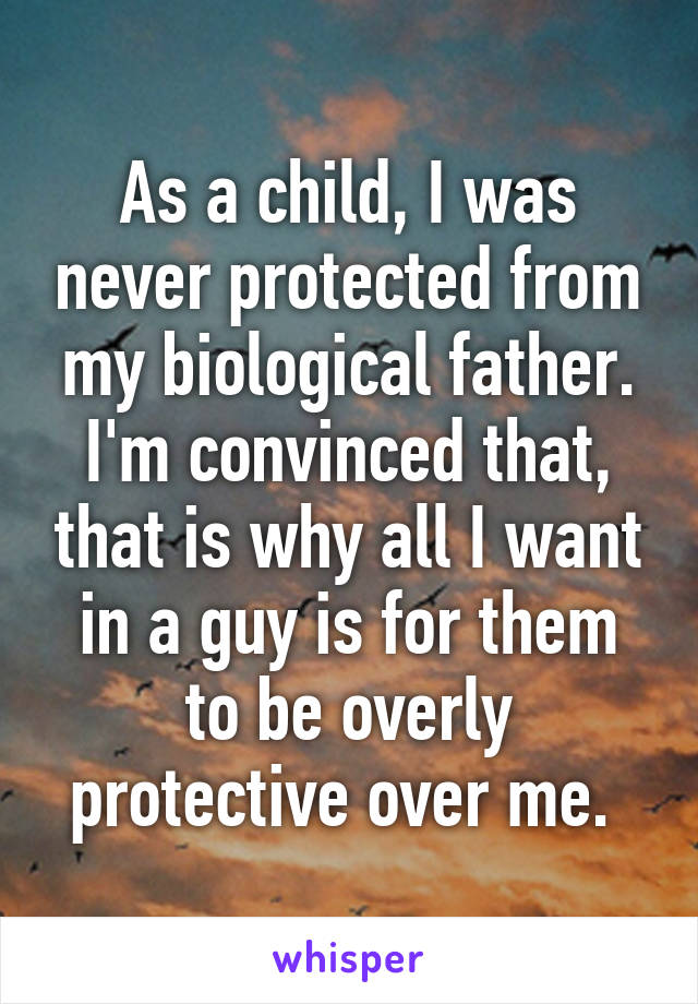 As a child, I was never protected from my biological father. I'm convinced that, that is why all I want in a guy is for them to be overly protective over me. 