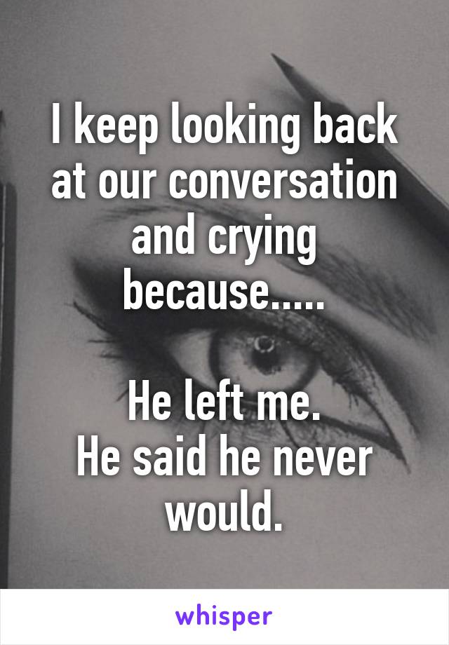 I keep looking back at our conversation and crying because.....

He left me.
He said he never would.