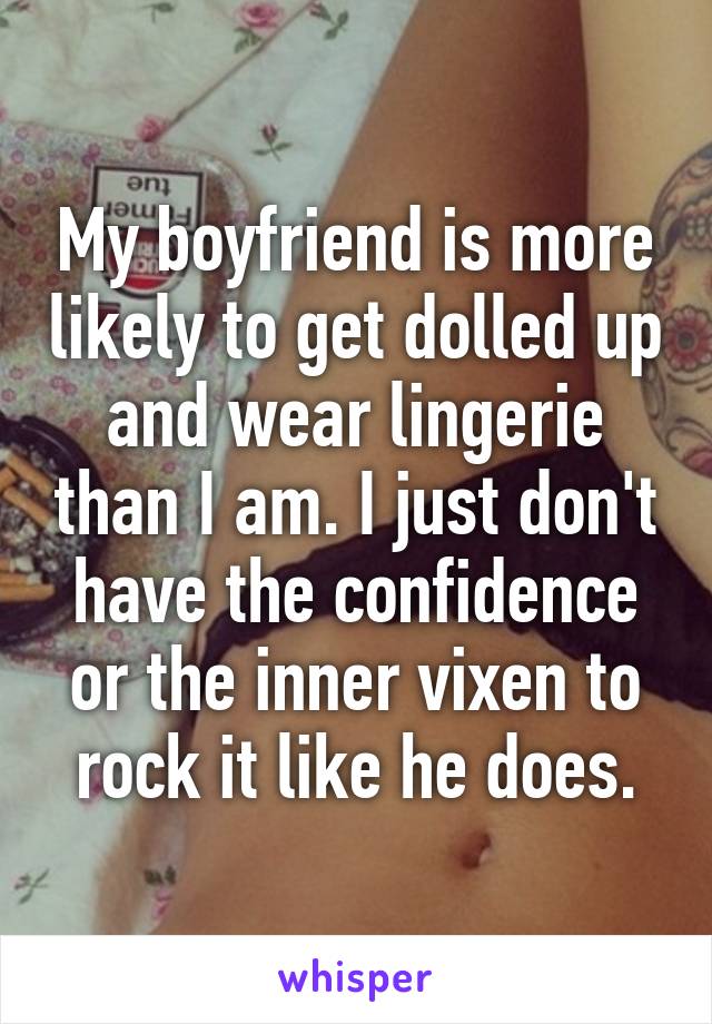 My boyfriend is more likely to get dolled up and wear lingerie than I am. I just don't have the confidence or the inner vixen to rock it like he does.