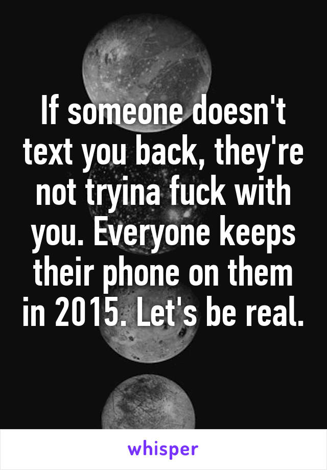 If someone doesn't text you back, they're not tryina fuck with you. Everyone keeps their phone on them in 2015. Let's be real. 