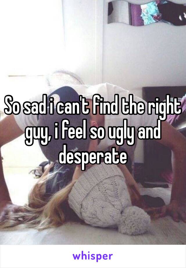 So sad i can't find the right guy, i feel so ugly and desperate 