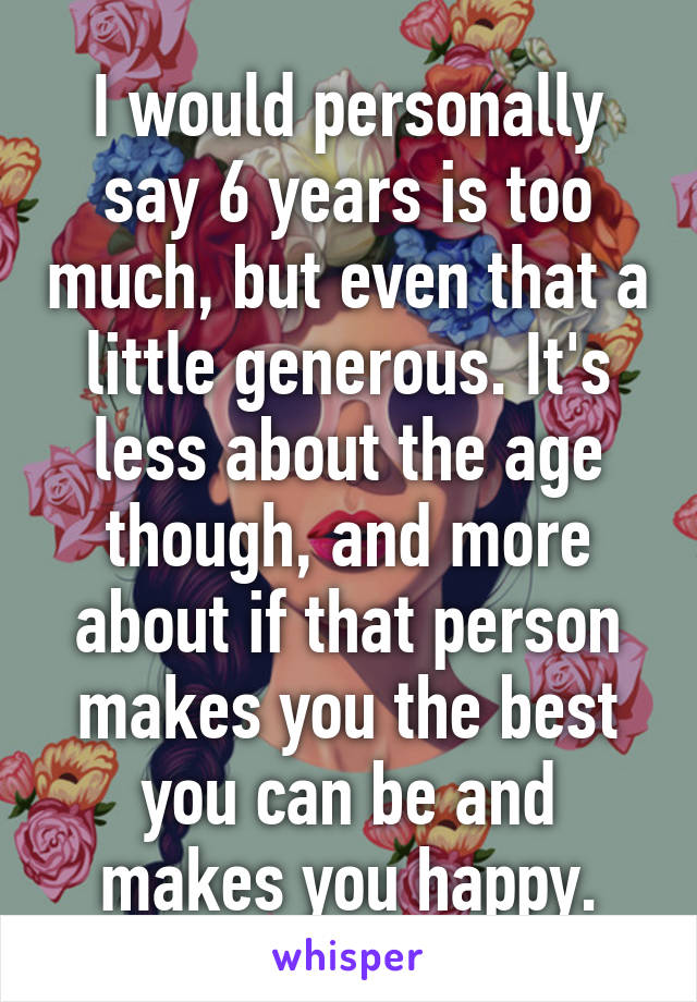 I would personally say 6 years is too much, but even that a little generous. It's less about the age though, and more about if that person makes you the best you can be and makes you happy.