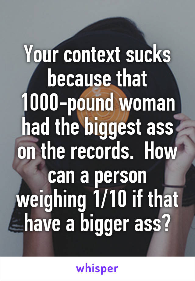 Your context sucks because that 1000-pound woman had the biggest ass on the records.  How can a person weighing 1/10 if that have a bigger ass?