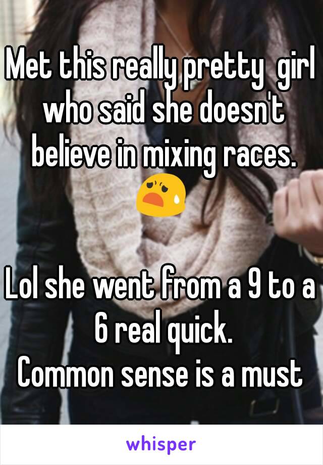 Met this really pretty  girl who said she doesn't believe in mixing races. 😧 

Lol she went from a 9 to a 6 real quick.
Common sense is a must
