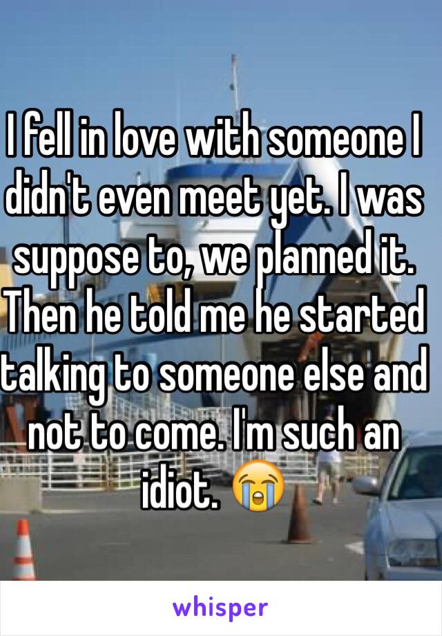 I fell in love with someone I didn't even meet yet. I was suppose to, we planned it. Then he told me he started talking to someone else and not to come. I'm such an idiot. 😭