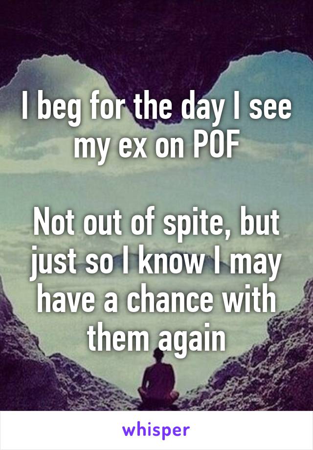 I beg for the day I see my ex on POF

Not out of spite, but just so I know I may have a chance with them again