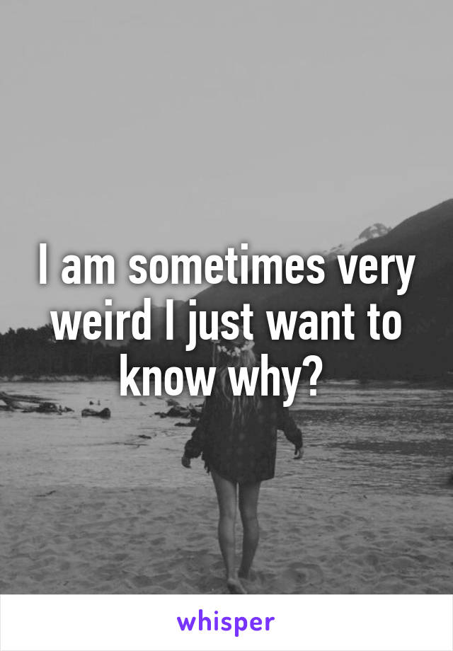 I am sometimes very weird I just want to know why? 