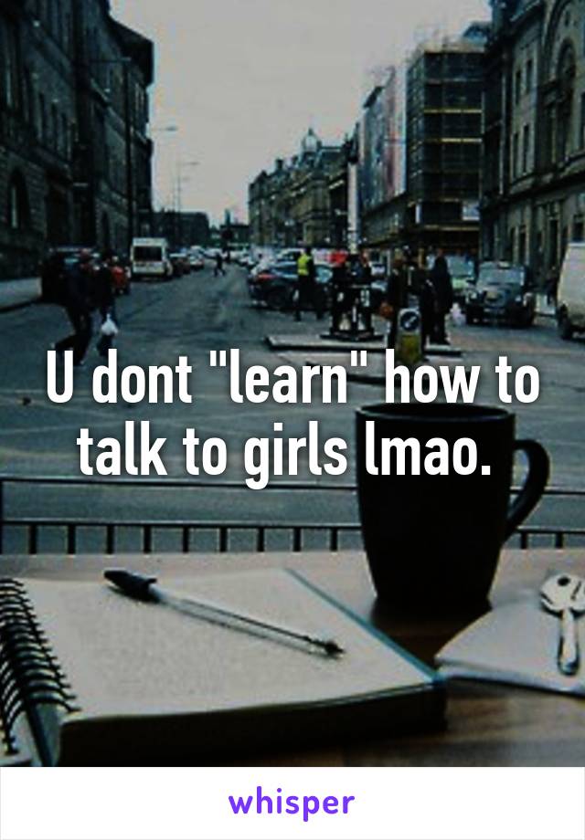 U dont "learn" how to talk to girls lmao. 