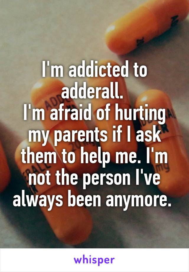 I'm addicted to adderall. 
I'm afraid of hurting my parents if I ask them to help me. I'm not the person I've always been anymore. 