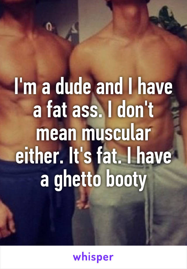 I'm a dude and I have a fat ass. I don't mean muscular either. It's fat. I have a ghetto booty