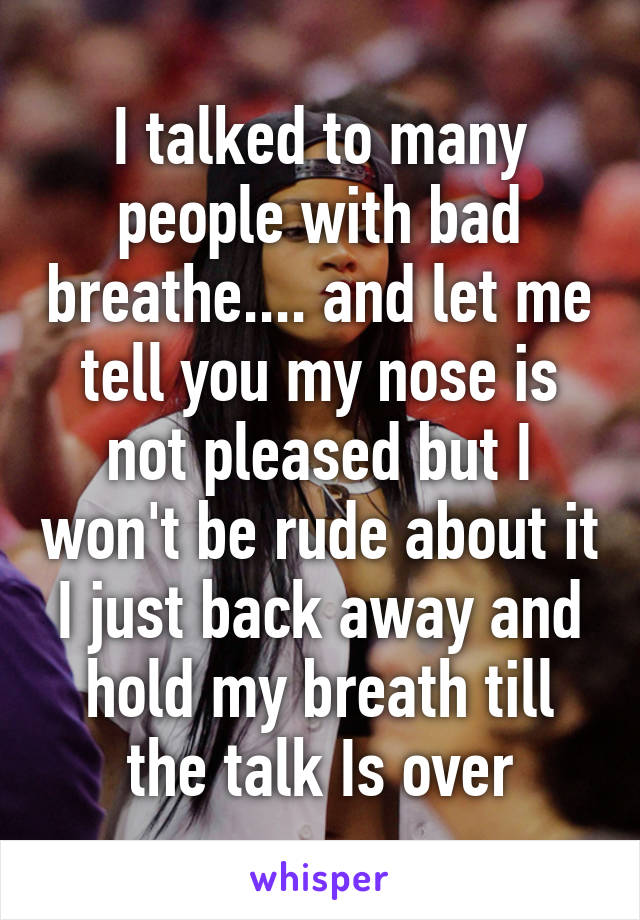 I talked to many people with bad breathe.... and let me tell you my nose is not pleased but I won't be rude about it I just back away and hold my breath till the talk Is over